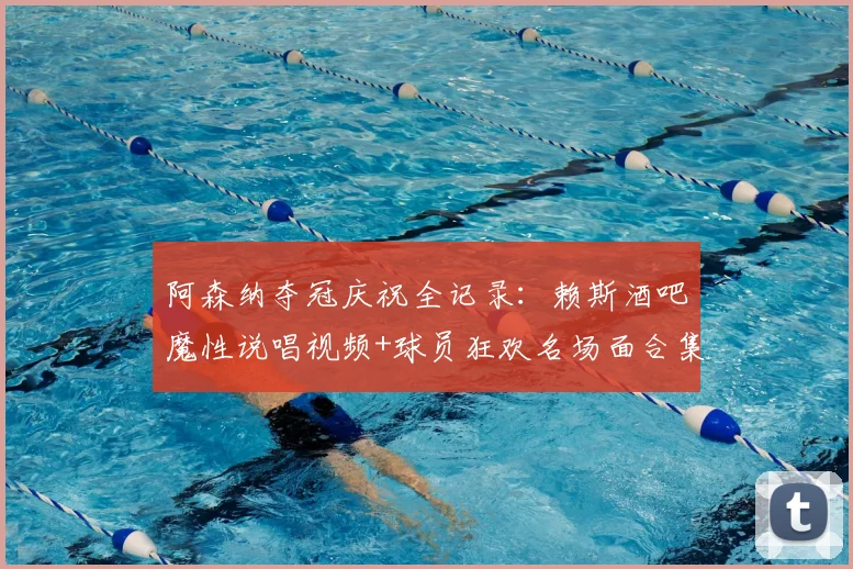 阿森纳夺冠庆祝全记录:赖斯酒吧魔性说唱视频+球员狂欢名场面合集