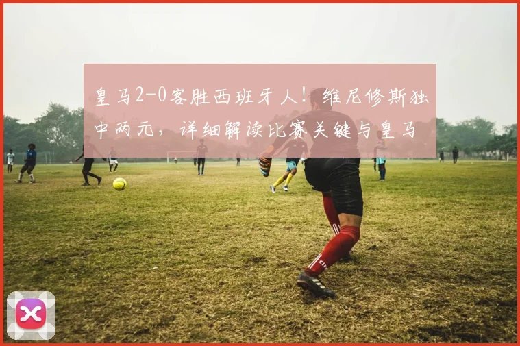 皇马2-0客胜西班牙人！维尼修斯独中两元，详细解读比赛关键与皇马争冠前景