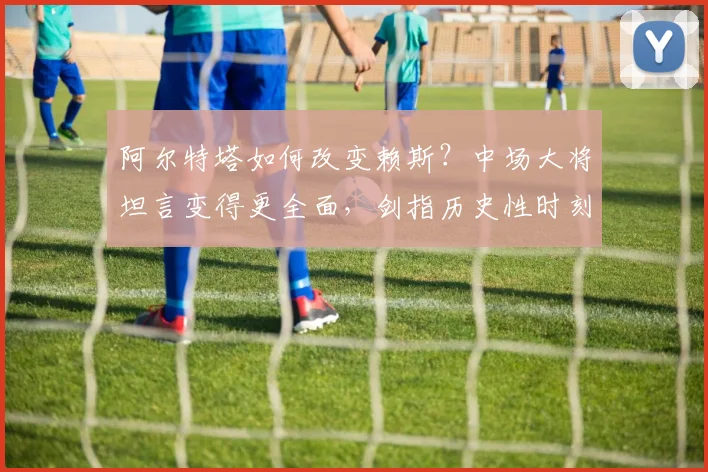 阿尔特塔如何改变赖斯?中场大将坦言变得更全面,剑指历史性时刻