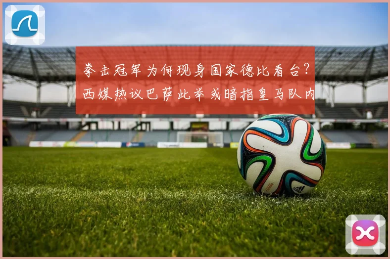 拳击冠军为何现身国家德比看台?西媒热议巴萨此举或暗指皇马队内风波