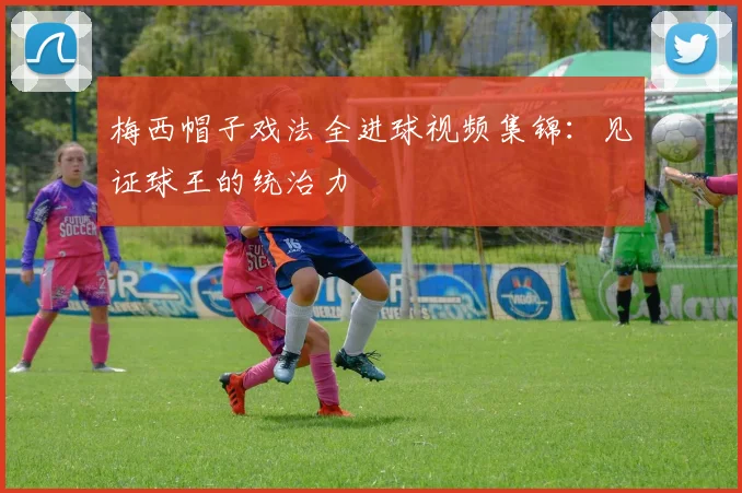 梅西帽子戏法全进球视频集锦：见证球王的统治力
