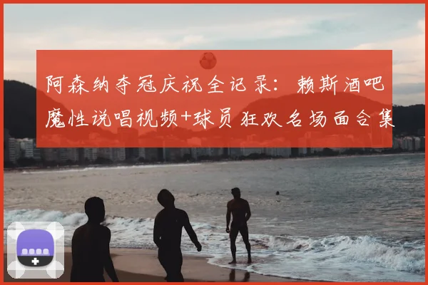 阿森纳夺冠庆祝全记录:赖斯酒吧魔性说唱视频+球员狂欢名场面合集