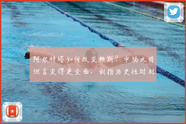 阿尔特塔如何改变赖斯？中场大将坦言变得更全面，剑指历史性时刻