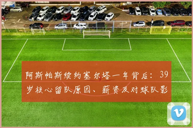 阿斯帕斯续约塞尔塔一年背后:39岁核心留队原因、薪资及对球队影响解析