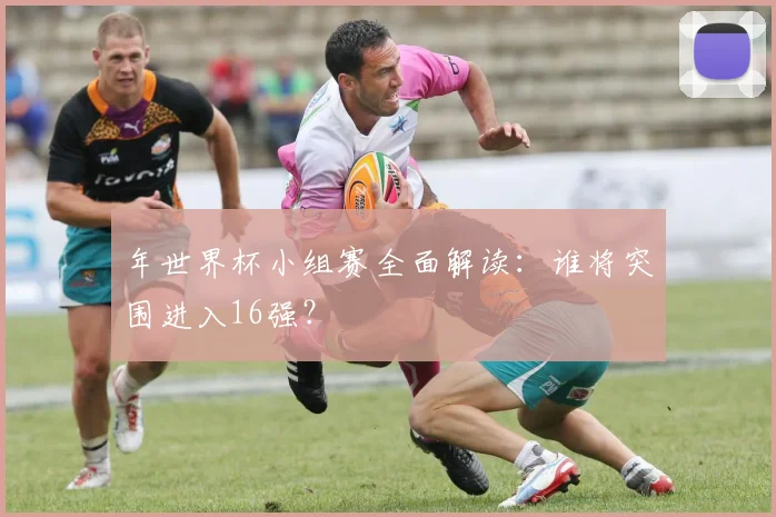 年世界杯小组赛全面解读：谁将突围进入16强？