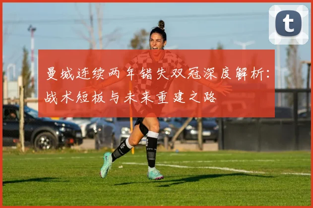 曼城连续两年错失双冠深度解析：战术短板与未来重建之路