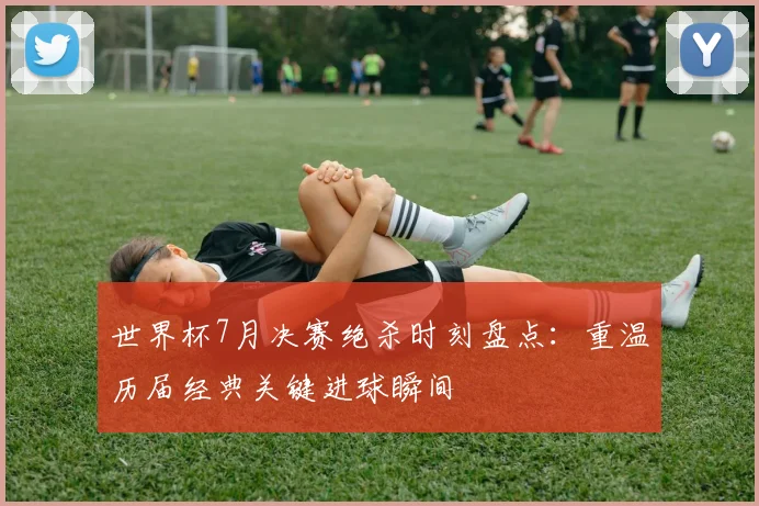 世界杯7月决赛绝杀时刻盘点:重温历届经典关键进球瞬间