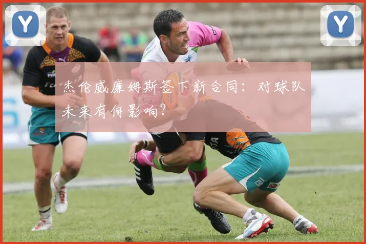 杰伦威廉姆斯签下新合同：对球队未来有何影响？