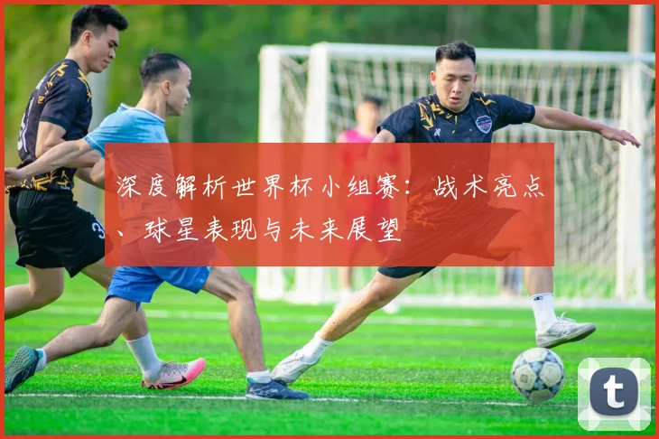 深度解析世界杯小组赛:战术亮点、球星表现与未来展望